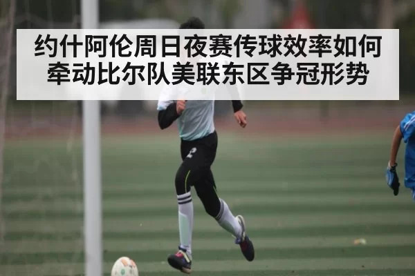 约什阿伦周日夜赛传球效率如何牵动比尔队美联东区争冠形势