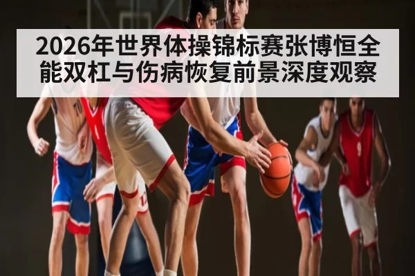 2026年世界体操锦标赛张博恒全能双杠与伤病恢复前景深度观察